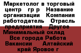 Маркетолог в торговый центр – гр/р › Название организации ­ Компания-работодатель › Отрасль предприятия ­ Другое › Минимальный оклад ­ 1 - Все города Работа » Вакансии   . Алтайский край,Яровое г.